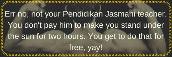 err no, not your Pendidikan Jasmani Teacher. You don't pay him to make you stand under the sun for two hours. You get to do that for free, yay!